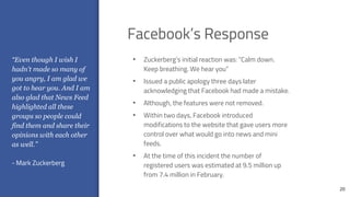 20
• Zuckerberg’s initial reaction was: “Calm down.
Keep breathing. We hear you”
• Issued a public apology three days later
acknowledging that Facebook had made a mistake.
• Although, the features were not removed.
• Within two days, Facebook introduced
modifications to the website that gave users more
control over what would go into news and mini
feeds.
• At the time of this incident the number of
registered users was estimated at 9.5 million up
from 7.4 million in February.
“Even though I wish I
hadn't made so many of
you angry, I am glad we
got to hear you. And I am
also glad that News Feed
highlighted all these
groups so people could
find them and share their
opinions with each other
as well.”
- Mark Zuckerberg
Facebook’s Response
 