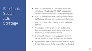 Facebook
Social
Ads’
Strategy
26
• First Cost-per-Click (CPC) ads model which was
introduced in September 14, 2007, was auction
based (to know maximum price paying willingness).
• In 2007, adopted SocialAds, already in-use system
by MySpace, allowing more in-app ads in Facebook.
• later on, introduced another ad system known as
beacon.
• A user could select to remove any participating
Beacon site from ever sending any information to
Facebook to share with their friends.
• It got hugely negative reviews by users as for by
default sharing of user’s activity from his timeline.
• By December 2007, Facebook found it necessary to
temper Beacon, and Zuckerberg publicly apologized.
 