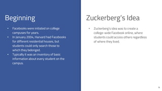 Beginning
4
• Facebooks were initiated on college
campuses for years.
• In January 2004, Harvard had Facebooks
for different residential houses, but
students could only search those to
which they belonged.
• Typically it was an inventory of basic
information about every student on the
campus.
Zuckerberg’s Idea
• Zuckerberg’s idea was to create a
college-wide Facebook online, where
students could access others regardless
of where they lived.
 