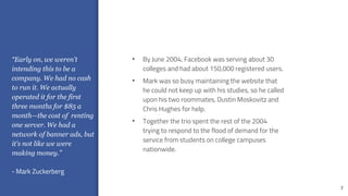 7
• By June 2004, Facebook was serving about 30
colleges and had about 150,000 registered users.
• Mark was so busy maintaining the website that
he could not keep up with his studies, so he called
upon his two roommates, Dustin Moskovitz and
Chris Hughes for help.
• Together the trio spent the rest of the 2004
trying to respond to the flood of demand for the
service from students on college campuses
nationwide.
“Early on, we weren’t
intending this to be a
company. We had no cash
to run it. We actually
operated it for the first
three months for $85 a
month—the cost of renting
one server. We had a
network of banner ads, but
it’s not like we were
making money.”
- Mark Zuckerberg
 