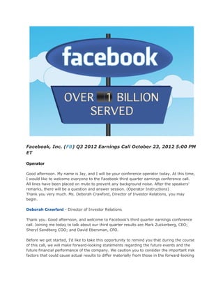 Facebook, Inc. (FB) Q3 2012 Earnings Call October 23, 2012 5:00 PM
ET

Operator

Good afternoon. My name is Jay, and I will be your conference operator today. At this time,
I would like to welcome everyone to the Facebook third quarter earnings conference call.
All lines have been placed on mute to prevent any background noise. After the speakers’
remarks, there will be a question and answer session. (Operator Instructions)
Thank you very much. Ms. Deborah Crawford, Director of Investor Relations, you may
begin.

Deborah Crawford - Director of Investor Relations

Thank you. Good afternoon, and welcome to Facebook’s third quarter earnings conference
call. Joining me today to talk about our third quarter results are Mark Zuckerberg, CEO;
Sheryl Sandberg COO; and David Ebersman, CFO.

Before we get started, I’d like to take this opportunity to remind you that during the course
of this call, we will make forward-looking statements regarding the future events and the
future financial performance of the company. We caution you to consider the important risk
factors that could cause actual results to differ materially from those in the forward-looking
 