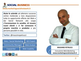 www.marketingsocialnetwork.it
Aiuto le aziende ad ottenere successo
online mettendo a loro disposizione
tutte le opportunità offerte dal Web e
dai Social Network allo scopo
d’incrementare le vendite, di trovare
nuovi clienti e di far conoscere il
proprio marchio o prodotto a più
persone possibili in rete.
Twitter: @massimopetrucci
Web / Social Marketing

SEO Expert

Community Manager

Web Analyst

Copywriter

Web Usability

MASSIMO PETRUCCI
Consulente Web Marketing
www.marketingsocialnetwork.it

2

 