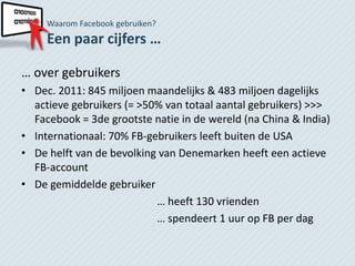 Waarom Facebook gebruiken?
     Een paar cijfers …

… over gebruikers
• Dec. 2011: 845 miljoen maandelijks & 483 miljoen dagelijks
  actieve gebruikers (= >50% van totaal aantal gebruikers) >>>
  Facebook = 3de grootste natie in de wereld (na China & India)
• Internationaal: 70% FB-gebruikers leeft buiten de USA
• De helft van de bevolking van Denemarken heeft een actieve
  FB-account
• De gemiddelde gebruiker
                           … heeft 130 vrienden
                           … spendeert 1 uur op FB per dag
 