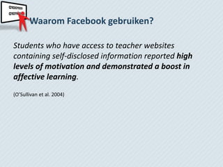 Waarom Facebook gebruiken?

Students who have access to teacher websites
containing self-disclosed information reported high
levels of motivation and demonstrated a boost in
affective learning.
(O’Sullivan et al. 2004)
 