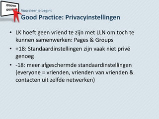 Vooraleer je begint
    Good Practice: Privacyinstellingen

• LK hoeft geen vriend te zijn met LLN om toch te
  kunnen samenwerken: Pages & Groups
• +18: Standaardinstellingen zijn vaak niet privé
  genoeg
• -18: meer afgeschermde standaardinstellingen
  (everyone = vrienden, vrienden van vrienden &
  contacten uit zelfde netwerken)
 