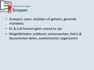 Vooraleer je begint
    Groepen

• Groepen: open, besloten of geheim; generiek
  mailadres
• KL & LLN hoeven geen vriend te zijn
• Mogelijkheden: prikbord, samenwerken, foto’s &
  documenten delen, evenementen organiseren
 