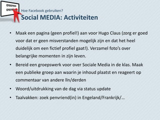 Hoe Facebook gebruiken?
     Social MEDIA: Activiteiten

• Maak een pagina (geen profiel!) aan voor Hugo Claus (zorg er goed
  voor dat er geen misverstanden mogelijk zijn en dat het heel
  duidelijk om een fictief profiel gaat!). Verzamel foto’s over
  belangrijke momenten in zijn leven.
• Bereid een groepswerk voor over Sociale Media in de klas. Maak
  een publieke groep aan waarin je inhoud plaatst en reageert op
  commentaar van andere lln/derden
• Woord/uitdrukking van de dag via status update
• Taalvakken: zoek penvriend(in) in Engeland/Frankrijk/…
 