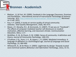Bronnen - Academisch

•   Blattner , G. & Fiori, M. (2009). Facebook in the Language Classroom. Promises
    and Possibilities. International Journal of Instructional Technology & Distance
    Learning, 6(1). http://www.itdl.org/journal/jan_09/article02.htm. Retrieved
    on 5 Feb. 2012,
•   Kuo, Y.-F. (2003). A study on service quality of virtual community
    websites. Total Quality Management, 14(4), 461-473.
•   Mazer, J.P., Murphy, R.E., & Simmonds, CJ. (2007). I’ll see you on “Facebook”:
    The effects of computer-mediated teacher self-disclosure on student
    motivation, affective learning, and classroom climate. Communication
    Education, 56(1), 1-17.
•   McMillan, D. W., & Chavis, D. M. (1986). Sense of community: A definition and
    theory. Journal of Community Psychology, 14(6-23).
•   O’Sullivan, P. B., Hunt, S. K., & Lippert, L. R. (2004). Mediated immediacy: A
    language of affiliation in a technological age. Journal of Language and Social
    Psychology, 23, 464-490.
•   Whitworth, B., & De Moor, A. (2003). Legitimate by design: Towards trusted
    socio technical systems.Behaviour and Information Technology, 22(1), 31-51.
 