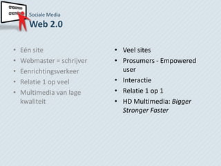 Sociale Media
      Web 2.0

•   Eén site                • Veel sites
•   Webmaster = schrijver   • Prosumers - Empowered
•   Eenrichtingsverkeer       user
•   Relatie 1 op veel       • Interactie
•   Multimedia van lage     • Relatie 1 op 1
    kwaliteit               • HD Multimedia: Bigger
                              Stronger Faster
 