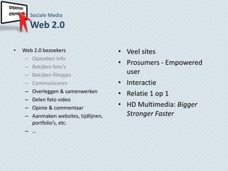 Sociale Media
       Web 2.0

•   Web 2.0 bezoekers                   • Veel sites
     – Opzoeken info
     – Bekijken foto’s
                                        • Prosumers - Empowered
     – Bekijken filmpjes                  user
     – Communiceren                     • Interactie
     – Overleggen & samenwerken         • Relatie 1 op 1
     – Delen foto video
     – Opinie & commentaar              • HD Multimedia: Bigger
     – Aanmaken websites, tijdlijnen,     Stronger Faster
       portfolio’s, etc.
     – …
 