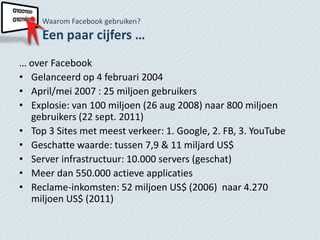 Waarom Facebook gebruiken?
     Een paar cijfers …
… over Facebook
• Gelanceerd op 4 februari 2004
• April/mei 2007 : 25 miljoen gebruikers
• Explosie: van 100 miljoen (26 aug 2008) naar 800 miljoen
  gebruikers (22 sept. 2011)
• Top 3 Sites met meest verkeer: 1. Google, 2. FB, 3. YouTube
• Geschatte waarde: tussen 7,9 & 11 miljard US$
• Server infrastructuur: 10.000 servers (geschat)
• Meer dan 550.000 actieve applicaties
• Reclame-inkomsten: 52 miljoen US$ (2006) naar 4.270
  miljoen US$ (2011)
 