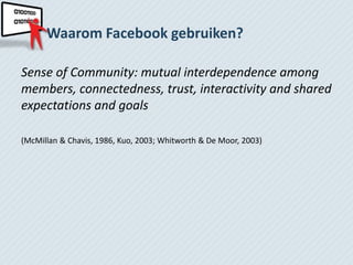 Waarom Facebook gebruiken?

Sense of Community: mutual interdependence among
members, connectedness, trust, interactivity and shared
expectations and goals

(McMillan & Chavis, 1986, Kuo, 2003; Whitworth & De Moor, 2003)
 
