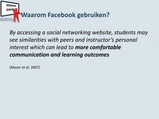 Waarom Facebook gebruiken?

By accessing a social networking website, students may
see similarities with peers and instructor’s personal
interest which can lead to more comfortable
communication and learning outcomes
(Mazer et al. 2007)
 