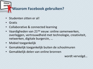 Waarom Facebook gebruiken?

• Studenten zitten er al!
• Gratis
• Collaborative & connected learning
• Vaardigheden van 21ste eeuw: online samenwerken,
  overleggen, vertrouwdheid met technologie, creativiteit,
  netwerken, digitale burgerzin, …
• Mobiel toegankelijk
• Gemakkelijk toegankelijk buiten de schoolmuren
• Gemakkelijk delen van online bronnen
                                         wordt vervolgd…
 