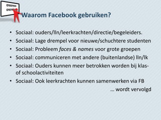 Waarom Facebook gebruiken?

• Sociaal: ouders/lln/leerkrachten/directie/begeleiders.
• Sociaal: Lage drempel voor nieuwe/schuchtere studenten
• Sociaal: Probleem faces & names voor grote groepen
• Sociaal: communiceren met andere (buitenlandse) lln/lk
• Sociaal: Ouders kunnen meer betrokken worden bij klas-
  of schoolactiviteiten
• Sociaal: Ook leerkrachten kunnen samenwerken via FB
                                           … wordt vervolgd
 