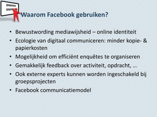 Waarom Facebook gebruiken?

• Bewustwording mediawijsheid – online identiteit
• Ecologie van digitaal communiceren: minder kopie- &
  papierkosten
• Mogelijkheid om efficiënt enquêtes te organiseren
• Gemakkelijk feedback over activiteit, opdracht, …
• Ook externe experts kunnen worden ingeschakeld bij
  groepsprojecten
• Facebook communicatiemodel
 