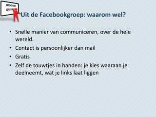 Uit de Facebookgroep: waarom wel?

• Snelle manier van communiceren, over de hele
  wereld.
• Contact is persoonlijker dan mail
• Gratis
• Zelf de touwtjes in handen: je kies waaraan je
  deelneemt, wat je links laat liggen
 
