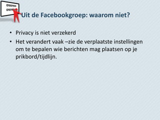 Uit de Facebookgroep: waarom niet?

• Privacy is niet verzekerd
• Het verandert vaak –zie de verplaatste instellingen
  om te bepalen wie berichten mag plaatsen op je
  prikbord/tijdlijn.
 