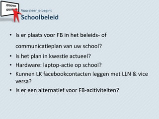 Vooraleer je begint
    Schoolbeleid

• Is er plaats voor FB in het beleids- of
  communicatieplan van uw school?
• Is het plan in kwestie actueel?
• Hardware: laptop-actie op school?
• Kunnen LK facebookcontacten leggen met LLN & vice
  versa?
• Is er een alternatief voor FB-acitiviteiten?
 