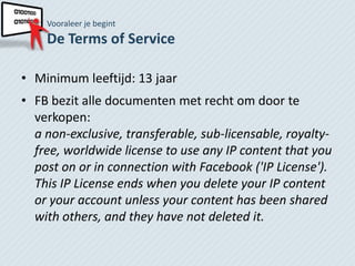 Vooraleer je begint
    De Terms of Service

• Minimum leeftijd: 13 jaar
• FB bezit alle documenten met recht om door te
  verkopen:
  a non-exclusive, transferable, sub-licensable, royalty-
  free, worldwide license to use any IP content that you
  post on or in connection with Facebook ('IP License').
  This IP License ends when you delete your IP content
  or your account unless your content has been shared
  with others, and they have not deleted it.
 