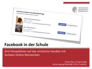 Drei	
  Perspek*ven	
  auf	
  das	
  schulische	
  Handeln	
  mit	
  	
  
Sozialen	
  Online-­‐Netzwerken	
  
	
  
Franco	
  Rau,	
  TU	
  Darmstadt	
  
Wintertagung	
  Mefobi@n	
  2014,	
  Frankfurt	
  
	
  
Facebook	
  in	
  der	
  Schule	
  
 