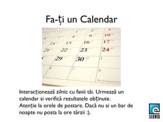 Fa-ți un Calendar




Interacționează zilnic cu fanii tăi. Urmează un
calendar si verifică rezultatele obținute.
Atenție la orele de postare. Dacă nu ai un bar de
noapte nu posta la ore târzii :).
 