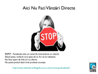 Aici Nu Faci Vânzări Directe




REPET : Facebook este un canal de interacțiune cu clienții.
Educă piața, arată-le ca-ți pasa de ei, fa-i să te iubească.
Nu face spam de link-uri cu oferte.
Nu posta prețul dacă vinzi produse scumpe.

        http://www.silkweb.ro/blog/de-ce-nu-vinzi-orice-pe-facebook/
 