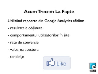 Acum Trecem La Fapte
Utilizând rapoarte din Google Analytics afisăm:
- rezultatele obținute
- comportamentul utilizatorilor în site
- rate de conversie
- valoarea acestora
- tendințe
 