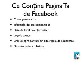 Ce Conține Pagina Ta
   de Facebook
•   Cover personalizat
•   Informații despre compania ta
•   Date de localizare și contact
•   Logo la avatar
•   Link-uri spre conturi din alte rețele de socializare
•   Nu automatiza cu Twitter
 