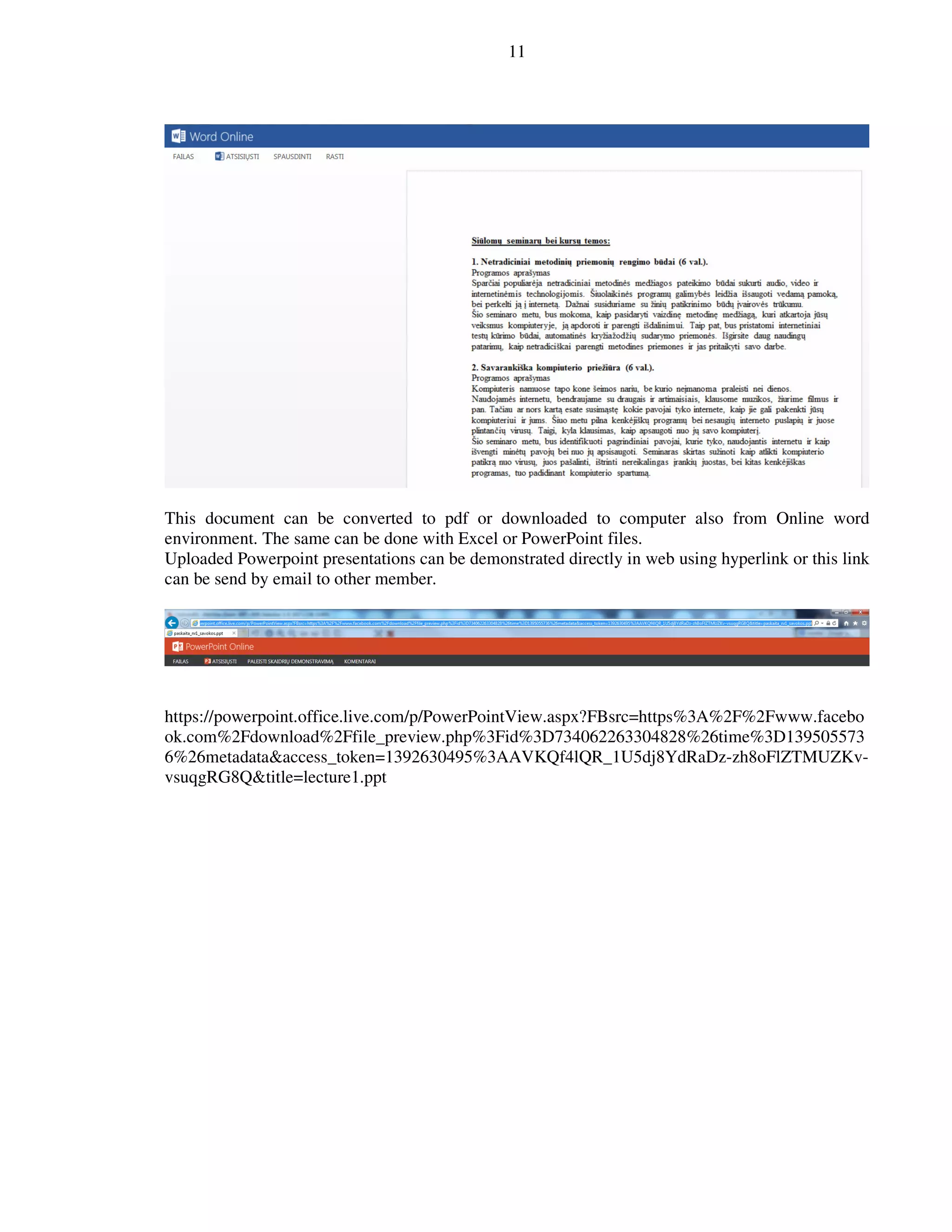 11
This document can be converted to pdf or downloaded to computer also from Online word
environment. The same can be done with Excel or PowerPoint files.
Uploaded Powerpoint presentations can be demonstrated directly in web using hyperlink or this link
can be send by email to other member.
https://powerpoint.office.live.com/p/PowerPointView.aspx?FBsrc=https%3A%2F%2Fwww.facebo
ok.com%2Fdownload%2Ffile_preview.php%3Fid%3D734062263304828%26time%3D139505573
6%26metadata&access_token=1392630495%3AAVKQf4lQR_1U5dj8YdRaDz-zh8oFlZTMUZKv-
vsuqgRG8Q&title=lecture1.ppt
 