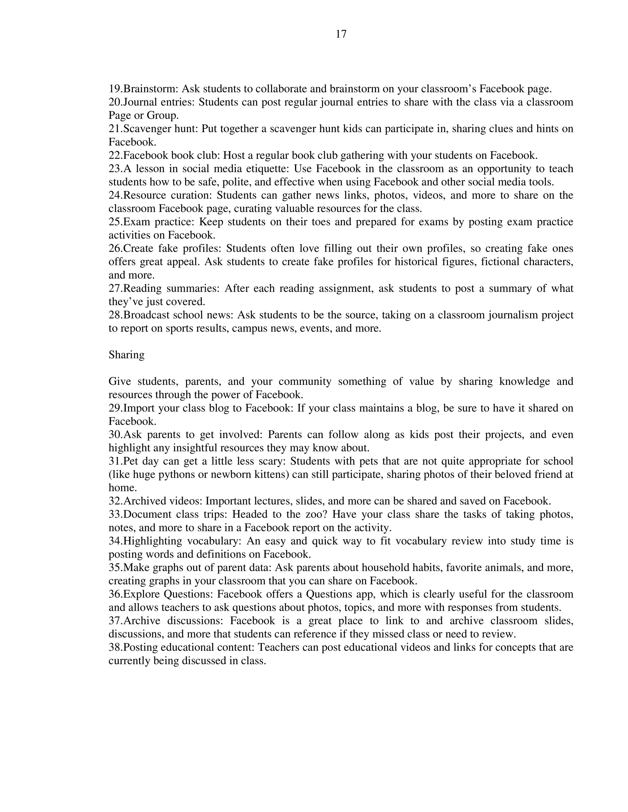 17
19.Brainstorm: Ask students to collaborate and brainstorm on your classroom’s Facebook page.
20.Journal entries: Students can post regular journal entries to share with the class via a classroom
Page or Group.
21.Scavenger hunt: Put together a scavenger hunt kids can participate in, sharing clues and hints on
Facebook.
22.Facebook book club: Host a regular book club gathering with your students on Facebook.
23.A lesson in social media etiquette: Use Facebook in the classroom as an opportunity to teach
students how to be safe, polite, and effective when using Facebook and other social media tools.
24.Resource curation: Students can gather news links, photos, videos, and more to share on the
classroom Facebook page, curating valuable resources for the class.
25.Exam practice: Keep students on their toes and prepared for exams by posting exam practice
activities on Facebook.
26.Create fake profiles: Students often love filling out their own profiles, so creating fake ones
offers great appeal. Ask students to create fake profiles for historical figures, fictional characters,
and more.
27.Reading summaries: After each reading assignment, ask students to post a summary of what
they’ve just covered.
28.Broadcast school news: Ask students to be the source, taking on a classroom journalism project
to report on sports results, campus news, events, and more.
Sharing
Give students, parents, and your community something of value by sharing knowledge and
resources through the power of Facebook.
29.Import your class blog to Facebook: If your class maintains a blog, be sure to have it shared on
Facebook.
30.Ask parents to get involved: Parents can follow along as kids post their projects, and even
highlight any insightful resources they may know about.
31.Pet day can get a little less scary: Students with pets that are not quite appropriate for school
(like huge pythons or newborn kittens) can still participate, sharing photos of their beloved friend at
home.
32.Archived videos: Important lectures, slides, and more can be shared and saved on Facebook.
33.Document class trips: Headed to the zoo? Have your class share the tasks of taking photos,
notes, and more to share in a Facebook report on the activity.
34.Highlighting vocabulary: An easy and quick way to fit vocabulary review into study time is
posting words and definitions on Facebook.
35.Make graphs out of parent data: Ask parents about household habits, favorite animals, and more,
creating graphs in your classroom that you can share on Facebook.
36.Explore Questions: Facebook offers a Questions app, which is clearly useful for the classroom
and allows teachers to ask questions about photos, topics, and more with responses from students.
37.Archive discussions: Facebook is a great place to link to and archive classroom slides,
discussions, and more that students can reference if they missed class or need to review.
38.Posting educational content: Teachers can post educational videos and links for concepts that are
currently being discussed in class.
 