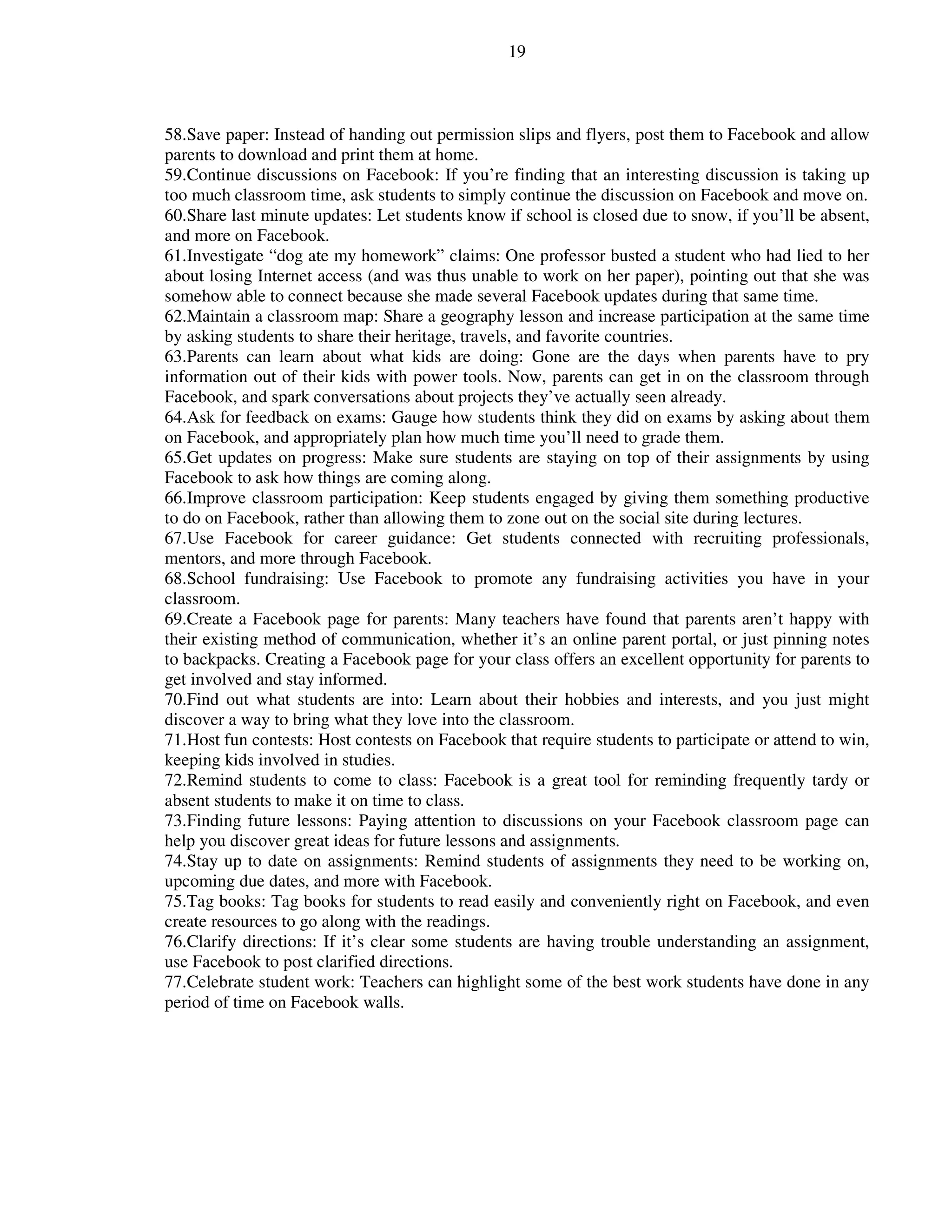 19
58.Save paper: Instead of handing out permission slips and flyers, post them to Facebook and allow
parents to download and print them at home.
59.Continue discussions on Facebook: If you’re finding that an interesting discussion is taking up
too much classroom time, ask students to simply continue the discussion on Facebook and move on.
60.Share last minute updates: Let students know if school is closed due to snow, if you’ll be absent,
and more on Facebook.
61.Investigate “dog ate my homework” claims: One professor busted a student who had lied to her
about losing Internet access (and was thus unable to work on her paper), pointing out that she was
somehow able to connect because she made several Facebook updates during that same time.
62.Maintain a classroom map: Share a geography lesson and increase participation at the same time
by asking students to share their heritage, travels, and favorite countries.
63.Parents can learn about what kids are doing: Gone are the days when parents have to pry
information out of their kids with power tools. Now, parents can get in on the classroom through
Facebook, and spark conversations about projects they’ve actually seen already.
64.Ask for feedback on exams: Gauge how students think they did on exams by asking about them
on Facebook, and appropriately plan how much time you’ll need to grade them.
65.Get updates on progress: Make sure students are staying on top of their assignments by using
Facebook to ask how things are coming along.
66.Improve classroom participation: Keep students engaged by giving them something productive
to do on Facebook, rather than allowing them to zone out on the social site during lectures.
67.Use Facebook for career guidance: Get students connected with recruiting professionals,
mentors, and more through Facebook.
68.School fundraising: Use Facebook to promote any fundraising activities you have in your
classroom.
69.Create a Facebook page for parents: Many teachers have found that parents aren’t happy with
their existing method of communication, whether it’s an online parent portal, or just pinning notes
to backpacks. Creating a Facebook page for your class offers an excellent opportunity for parents to
get involved and stay informed.
70.Find out what students are into: Learn about their hobbies and interests, and you just might
discover a way to bring what they love into the classroom.
71.Host fun contests: Host contests on Facebook that require students to participate or attend to win,
keeping kids involved in studies.
72.Remind students to come to class: Facebook is a great tool for reminding frequently tardy or
absent students to make it on time to class.
73.Finding future lessons: Paying attention to discussions on your Facebook classroom page can
help you discover great ideas for future lessons and assignments.
74.Stay up to date on assignments: Remind students of assignments they need to be working on,
upcoming due dates, and more with Facebook.
75.Tag books: Tag books for students to read easily and conveniently right on Facebook, and even
create resources to go along with the readings.
76.Clarify directions: If it’s clear some students are having trouble understanding an assignment,
use Facebook to post clarified directions.
77.Celebrate student work: Teachers can highlight some of the best work students have done in any
period of time on Facebook walls.
 
