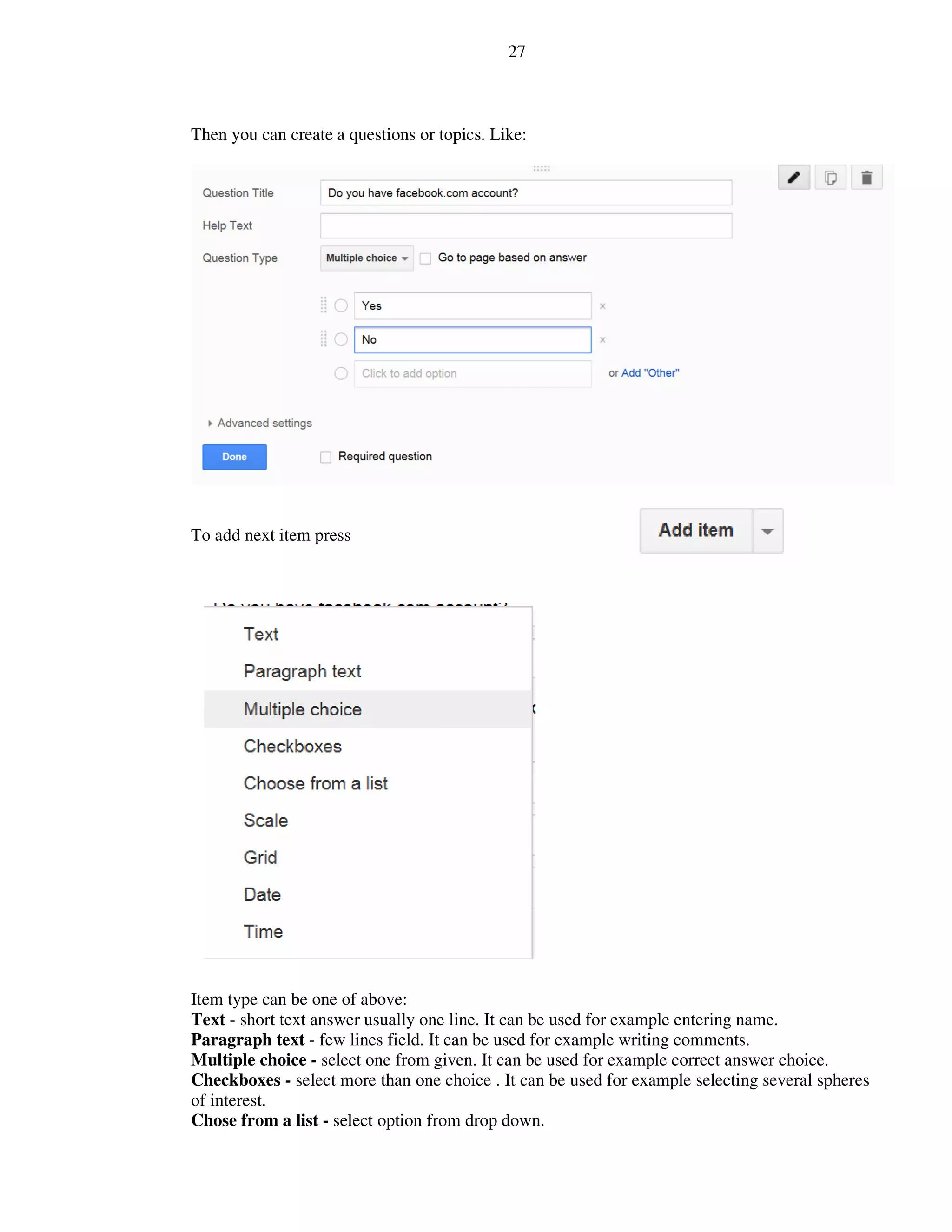 27
Then you can create a questions or topics. Like:
To add next item press
Item type can be one of above:
Text - short text answer usually one line. It can be used for example entering name.
Paragraph text - few lines field. It can be used for example writing comments.
Multiple choice - select one from given. It can be used for example correct answer choice.
Checkboxes - select more than one choice . It can be used for example selecting several spheres
of interest.
Chose from a list - select option from drop down.
 