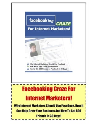 FaceBooking Craze for Internet Marketers!
© FaceBooking Craze for Internet Marketers! 1
Facebooking Craze For
Internet Marketers!
Why Internet Marketers Should Use FaceBook, How It
Can Help Grow Your Business And How To Get 500
Friends In 30 Days!
 