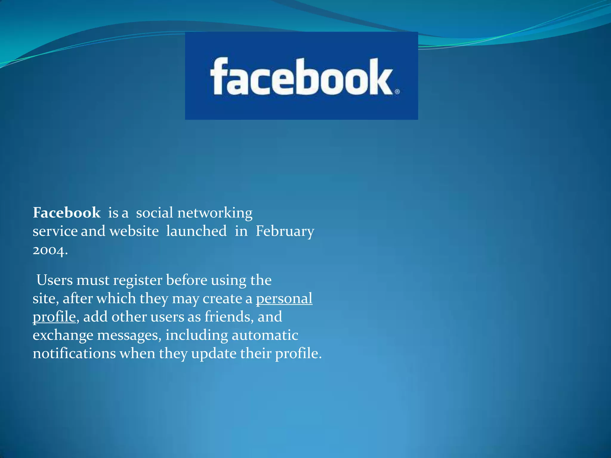 Facebook is a social networking
service and website launched in February
2004.

 Users must register before using the
site, after which they may create a personal
profile, add other users as friends, and
exchange messages, including automatic
notifications when they update their profile.
 
