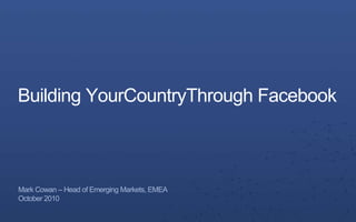 Building YourCountryThrough Facebook Mark Cowan – Head of Emerging Markets, EMEA October 2010 