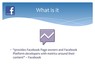 What is it




“provides Facebook Page owners and Facebook
Platform developers with metrics around their
content” – Facebook
 