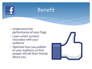Benefit


Understand the
performance of your Page
Learn which content
resonates with your
audience
Optimize how you publish
to your audience so that
people will tell their friends
about you.
 