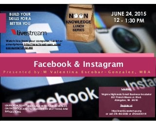 Facebook & Instagram
LEARN HOW TO BETTER ENGAGE WITH YOUR AUDIENCES
ON FACEBOOK AND INSTAGRAM WITH EASY TOOLS AND
SUGGESTIONS.
Location
Virginia Highlands Small Business Incubator
851 French Moore Jr. Blvd.
Abingdon, VA 24210
Register at
http://events.vastartup.org
or call 276-492-2060 or 276-628-8141
BUILD YOUR
SKILLS FOR A
BETTER YOU
P r e s e n t e d b y : M V a l e n t i n a E s c o b a r - G o n z a l e z , M B A
JUNE 24, 2015
12 - 1:30 PM
Watch live from your computer, tablet or
smartphone http://new.livestream.com/
accounts/13102260
 