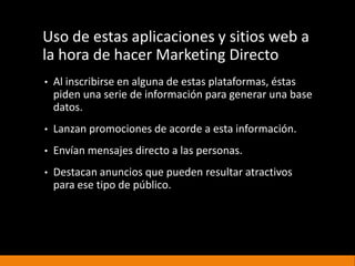 Uso de estas aplicaciones y sitios web a
la hora de hacer Marketing Directo
• Al inscribirse en alguna de estas plataformas, éstas
piden una serie de información para generar una base
datos.
• Lanzan promociones de acorde a esta información.
• Envían mensajes directo a las personas.
• Destacan anuncios que pueden resultar atractivos
para ese tipo de público.
 
