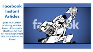 Facebook
Instant
Articles
Ignite Your Content
Marketing With the
Power of Facebook’s
Most Powerful Tool
For Publishing Content
That Get’s Noticed and
Shared
 