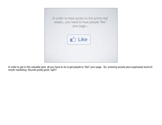 In order to have access to this prime real
                                          estate.... you need to have people “like”
                                                          your page....




In order to get in this valuable spot, all you have to do is get people to "like" your page. So, amazing access plus supersized word-of-
mouth marketing. Sounds pretty good, right?
 
