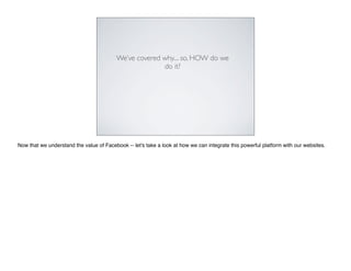 We’ve covered why.... so, HOW do we
                                                        do it?




Now that we understand the value of Facebook -- let's take a look at how we can integrate this powerful platform with our websites.
 