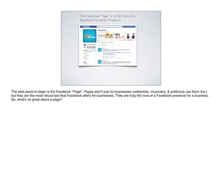 The Facebook “Page” is at the Core of a
                                              Business’s Facebook Presence




The best place to begin is the Facebook "Page". Pages aren't just for businesses (celebrities, musicians, & politicans use them too,)
but they are the most robust tool that Facebook offers for businesses. They are truly the core of a Facebook presence for a business.
So, what's so great about a page?
 