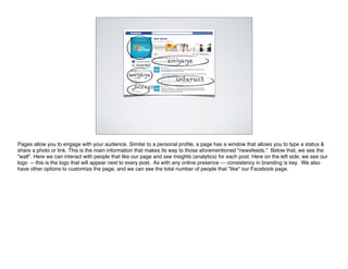 Brand


                                                                  engage

                                                 engage
                                                                      interact
                                                   access




Pages allow you to engage with your audience. Similar to a personal proﬁle, a page has a window that allows you to type a status &
share a photo or link. This is the main information that makes its way to those aforementioned "newsfeeds." Below that, we see the
"wall". Here we can interact with people that like our page and see insights (analytics) for each post. Here on the left side, we see our
logo -- this is the logo that will appear next to every post. As with any online presence --- consistency in branding is key. We also
have other options to customize the page, and we can see the total number of people that "like" our Facebook page.
 