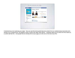 You can customize your page...




I mentioned you can customize your page. Here you see that we've ported dynamic content from our website (www.newnectar.com)
directly to our Facebook tab. This appears under a custom tab called "New Nectar." Facebook allows you to direct ﬁrst time visitors to
a custom tab like this -- and people that are already fans of your page can click over to the tab at any time.
 