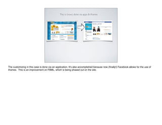 This is (now) done via apps & iframes




The customizing in this case is done via an application. It's also accomplished because now (ﬁnally!) Facebook allows for the use of
iframes. This is an improvement on FBML, which is being phased out on the site.
 