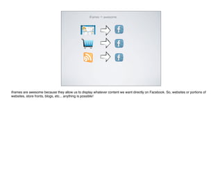 iframes = awesome




iframes are awesome because they allow us to display whatever content we want directly on Facebook. So, websites or portions of
websites, store fronts, blogs, etc... anything is possible!
 