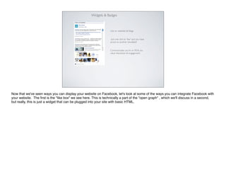 Widgets & Badges



                                                                 Use on websites & blogs.


                                                                  Just one click to “like” and you have
                                                                 access to another newsfeed!


                                                                 Communicates you’re on FB & you
                                                                 value interaction & engagement.




Now that we've seen ways you can display your website on Facebook, let's look at some of the ways you can integrate Facebook with
your website. The ﬁrst is the "like box" we see here. This is technically a part of the "open graph" , which we'll discuss in a second,
but really, this is just a widget that can be plugged into your site with basic HTML.
 