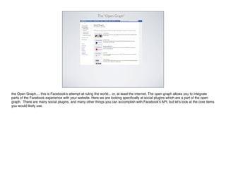 The “Open Graph”




the Open Graph.... this is Facebook's attempt at ruling the world... or, at least the internet. The open graph allows you to integrate
parts of the Facebook experience with your website. Here we are looking speciﬁcally at social plugins which are a part of the open
graph. There are many social plugins, and many other things you can accomplish with Facebook's API, but let's look at the core items
you would likely use.
 